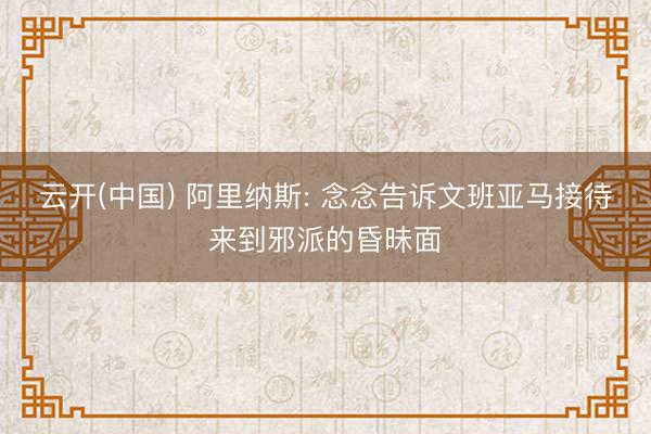 云开(中国) 阿里纳斯: 念念告诉文班亚马接待来到邪派的昏昧面