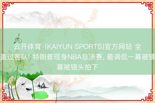云开体育·(KAIYUN SPORTS)官方网站 全场嘘声盖过客队! 特朗普现身NBA总决赛, 最调侃一幕被镜头拍下