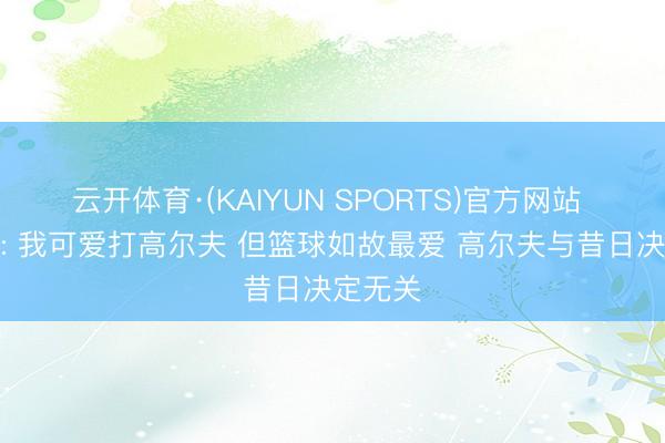 云开体育·(KAIYUN SPORTS)官方网站 詹姆斯: 我可爱打高尔夫 但篮球如故最爱 高尔夫与昔日决定无关