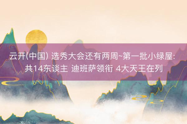 云开(中国) 选秀大会还有两周~第一批小绿屋: 共14东谈主 迪班萨领衔 4大天王在列