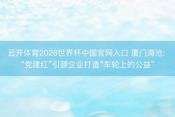 云开体育2026世界杯中国官网入口 厦门海沧: “党建红”引颈企业打造“车轮上的公益”