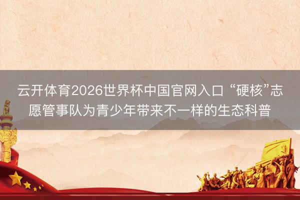 云开体育2026世界杯中国官网入口 “硬核”志愿管事队为青少年带来不一样的生态科普