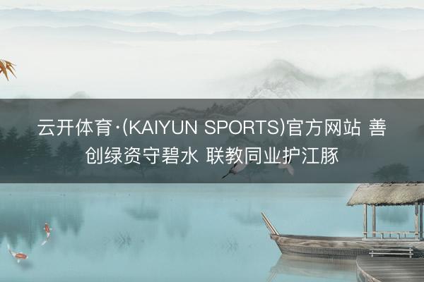 云开体育·(KAIYUN SPORTS)官方网站 善创绿资守碧水 联教同业护江豚