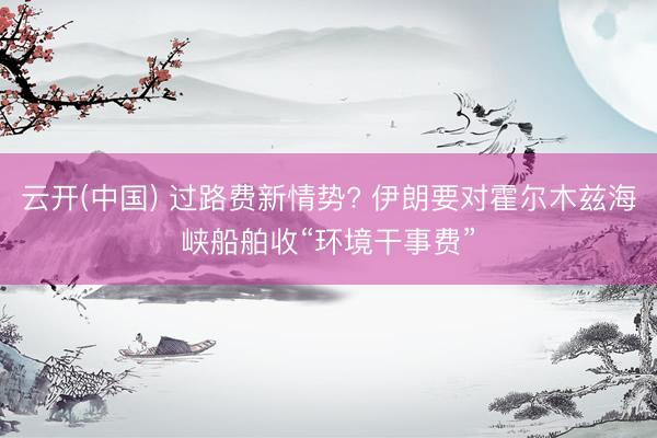云开(中国) 过路费新情势? 伊朗要对霍尔木兹海峡船舶收“环境干事费”