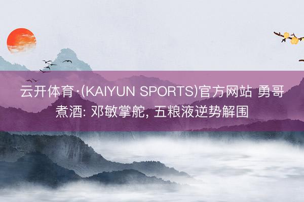 云开体育·(KAIYUN SPORTS)官方网站 勇哥煮酒: 邓敏掌舵， 五粮液逆势解围