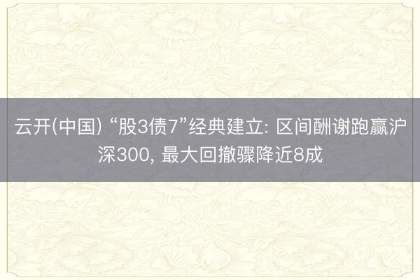 云开(中国) “股3债7”经典建立: 区间酬谢跑赢沪深300， 最大回撤骤降近8成