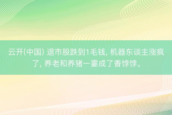云开(中国) 退市股跌到1毛钱， 机器东谈主涨疯了， 养老和养猪一霎成了香饽饽。