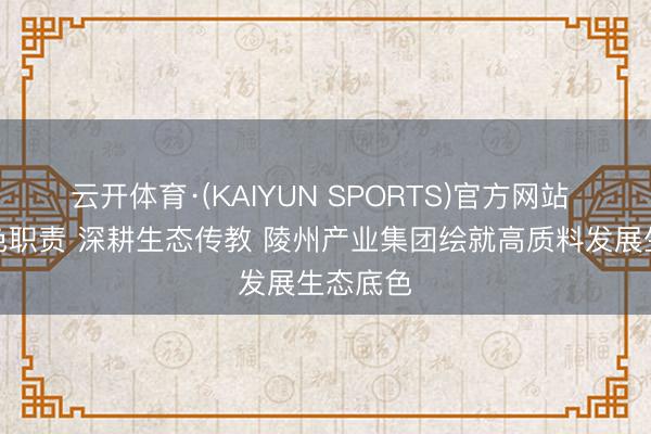 云开体育·(KAIYUN SPORTS)官方网站 践行绿色职责 深耕生态传教 陵州产业集团绘就高质料发展生态底色