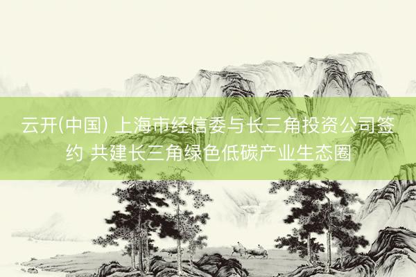 云开(中国) 上海市经信委与长三角投资公司签约 共建长三角绿色低碳产业生态圈