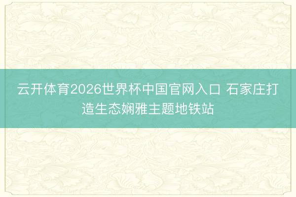 云开体育2026世界杯中国官网入口 石家庄打造生态娴雅主题地铁站