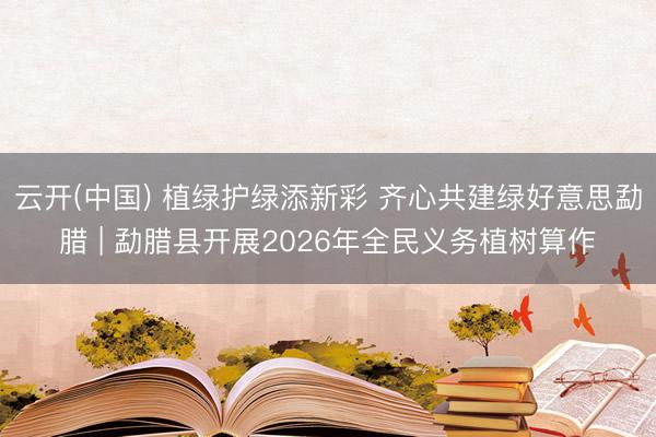云开(中国) 植绿护绿添新彩 齐心共建绿好意思勐腊 | 勐腊县开展2026年全民义务植树算作