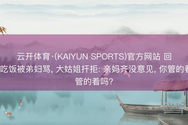 云开体育·(KAIYUN SPORTS)官方网站 回娘家吃饭被弟妇骂， 大姑姐扞拒: 亲妈齐没意见， 你管的着吗?