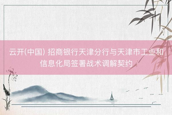 云开(中国) 招商银行天津分行与天津市工业和信息化局签署战术调解契约