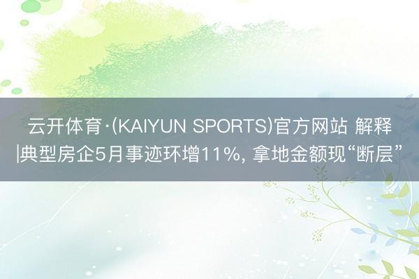 云开体育·(KAIYUN SPORTS)官方网站 解释|典型房企5月事迹环增11%， 拿地金额现“断层”