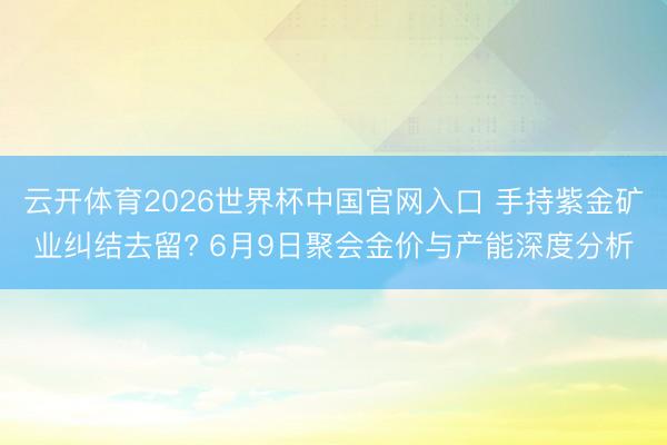 云开体育2026世界杯中国官网入口 手持紫金矿业纠结去留? 6月9日聚会金价与产能深度分析