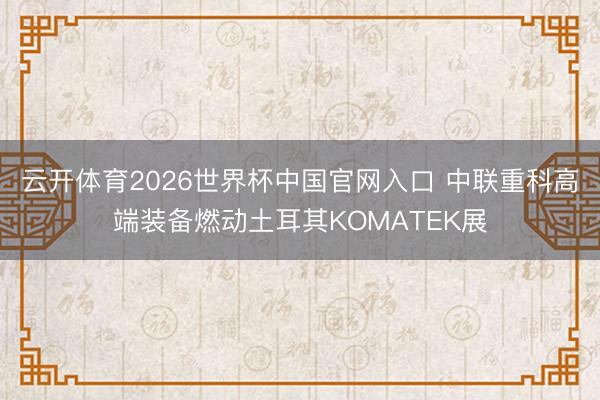 云开体育2026世界杯中国官网入口 中联重科高端装备燃动土耳其KOMATEK展