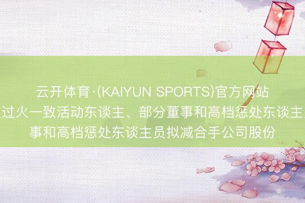 云开体育·(KAIYUN SPORTS)官方网站 新凤鸣: 实控东谈主过火一致活动东谈主、部分董事和高档惩处东谈主员拟减合手公司股份