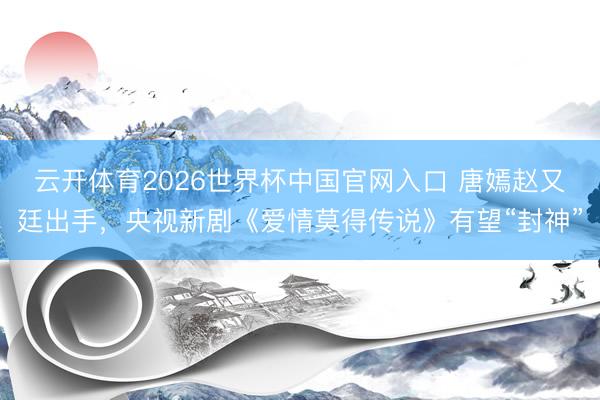 云开体育2026世界杯中国官网入口 唐嫣赵又廷出手，央视新剧《爱情莫得传说》有望“封神”
