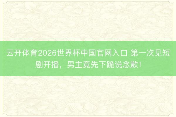 云开体育2026世界杯中国官网入口 第一次见短剧开播，男主竟先下跪说念歉！