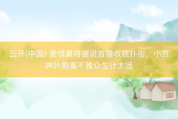 云开(中国) 爱情莫得据说首播收视扑街，小资呻吟剧离不雅众生计太远