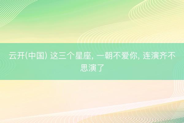 云开(中国) 这三个星座， 一朝不爱你，<a href=