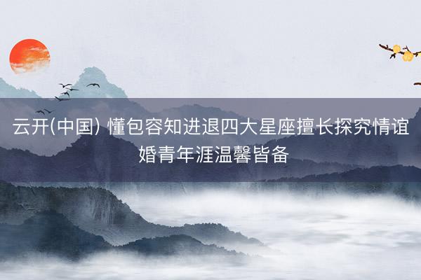 云开(中国) 懂包容知进退四大星座擅长探究情谊 婚青年涯温馨皆备