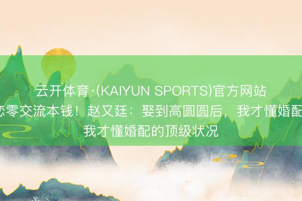 云开体育·(KAIYUN SPORTS)官方网站 12年姐弟恋零交流本钱！赵又廷：娶到高圆圆后，我才懂婚配的顶级状况