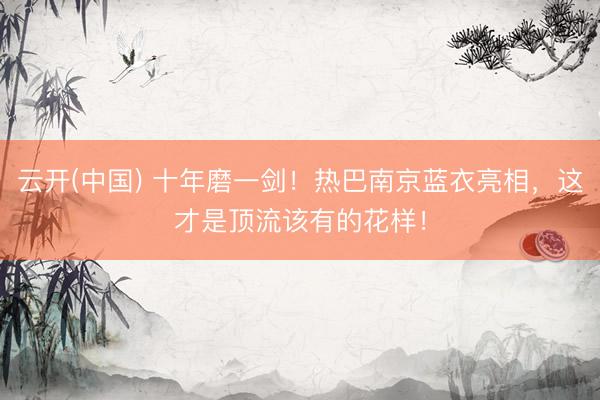 云开(中国) 十年磨一剑！热巴南京蓝衣亮相，这才是顶流该有的花样！