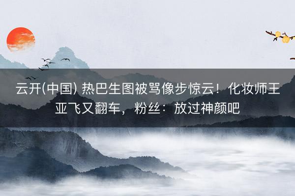 云开(中国) 热巴生图被骂像步惊云！化妆师王亚飞又翻车，粉丝：放过神颜吧