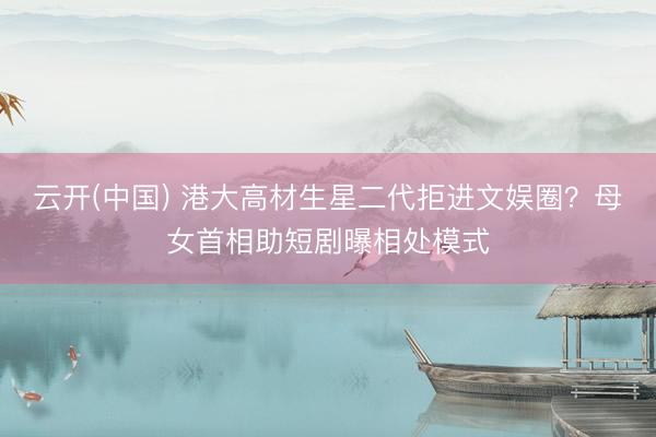 云开(中国) 港大高材生星二代拒进文娱圈？母女首相助短剧曝相处模式