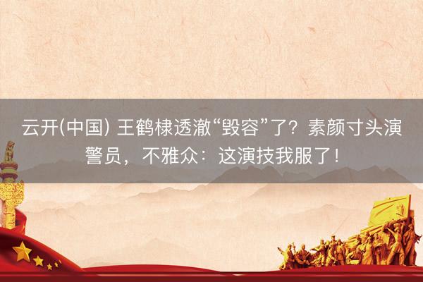 云开(中国) 王鹤棣透澈“毁容”了？素颜寸头演警员，不雅众：这演技我服了！