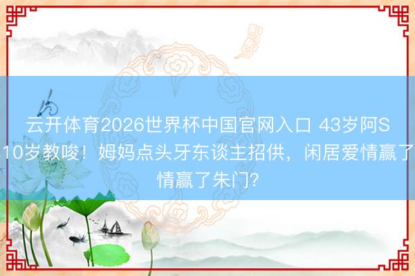 云开体育2026世界杯中国官网入口 43岁阿Sa嫁小10岁教唆！姆妈点头牙东谈主招供，闲居爱情赢了朱门？