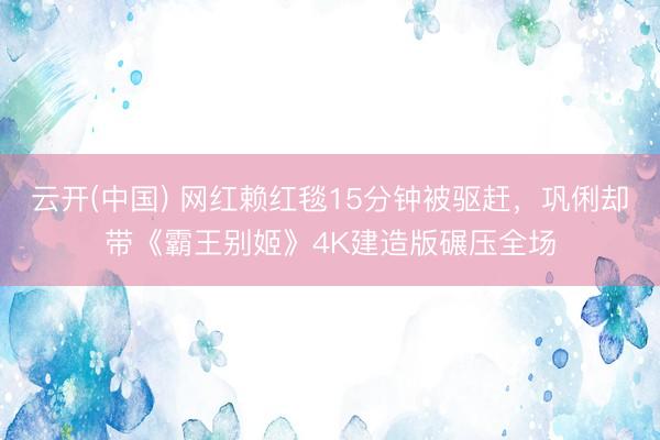 云开(中国) 网红赖红毯15分钟被驱赶，巩俐却带《霸王别姬》4K建造版碾压全场
