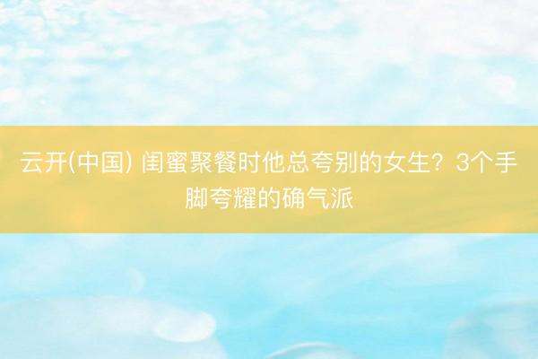云开(中国) 闺蜜聚餐时他总夸别的女生？3个手脚夸耀的确气派