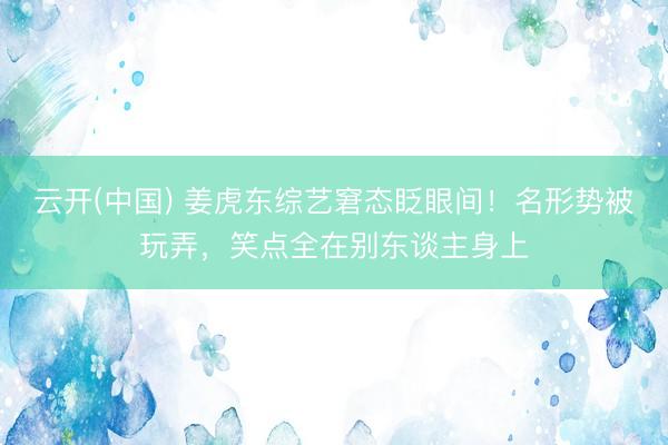 云开(中国) 姜虎东综艺窘态眨眼间！名形势被玩弄，笑点全在别东谈主身上