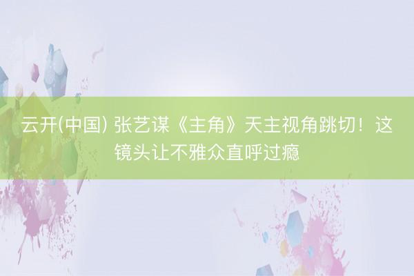 云开(中国) 张艺谋《主角》天主视角跳切！这镜头让不雅众直呼过瘾