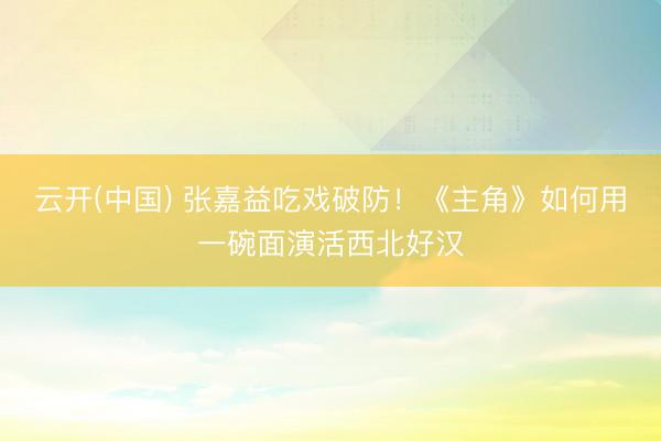云开(中国) 张嘉益吃戏破防！《主角》如何用一碗面演活西北好汉