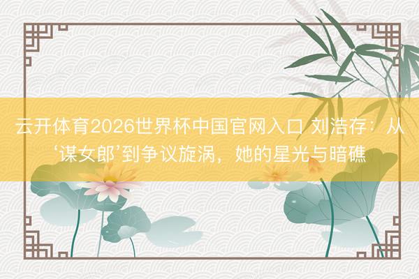 云开体育2026世界杯中国官网入口 刘浩存：从‘谋女郎’到争议旋涡，她的星光与暗礁