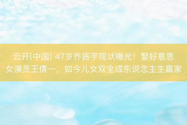 云开(中国) 47岁乔振宇现状曝光！娶好意思女演员王倩一，如今儿女双全成东说念主生赢家