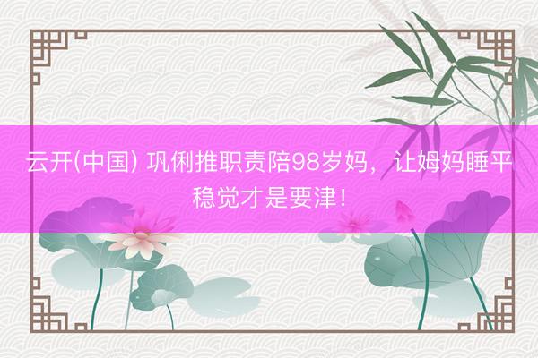 云开(中国) 巩俐推职责陪98岁妈，让姆妈睡平稳觉才是要津！