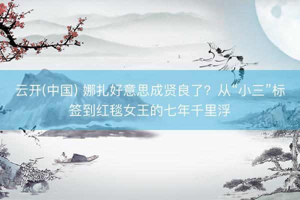 云开(中国) 娜扎好意思成贤良了？从“小三”标签到红毯女王的七年千里浮