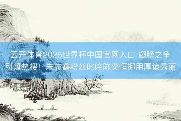 云开体育2026世界杯中国官网入口 翅膀之争引爆热搜！朱志鑫粉丝叱咤陈奕恒挪用厚谊秀丽