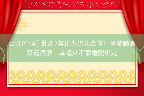 云开(中国) 仳离7年仍为男儿合体！董璇晒酒窝诞辰照：幸福从不靠婚配绑定