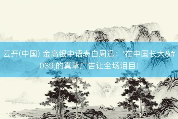 云开(中国) 金高银中语表白周迅：'在中国长大'的真挚广告让全场泪目！