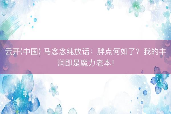 云开(中国) 马念念纯放话：胖点何如了？我的丰润即是魔力老本！
