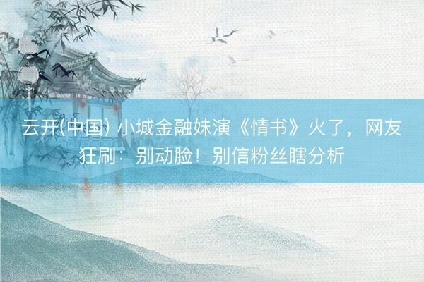 云开(中国) 小城金融妹演《情书》火了，网友狂刷：别动脸！别信粉丝瞎分析