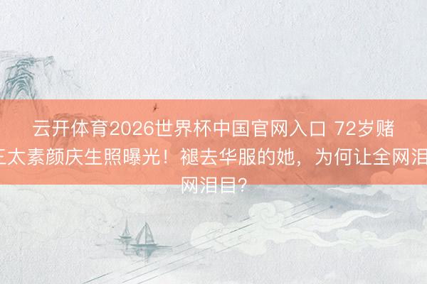 云开体育2026世界杯中国官网入口 72岁赌王三太素颜庆生照曝光！褪去华服的她，为何让全网泪目？