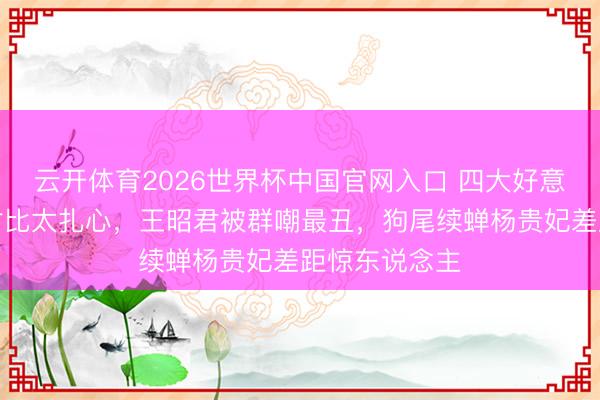 云开体育2026世界杯中国官网入口 四大好意思女规复图对比太扎心，王昭君被群嘲最丑，狗尾续蝉杨贵妃差距惊东说念主