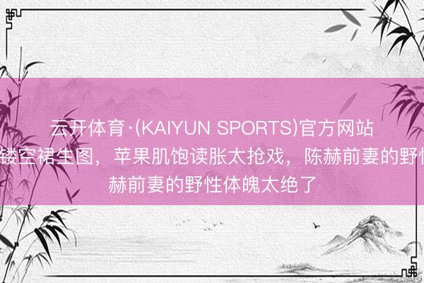 云开体育·(KAIYUN SPORTS)官方网站 42岁张子萱镂空裙生图，苹果肌饱读胀太抢戏，陈赫前妻的野性体魄太绝了