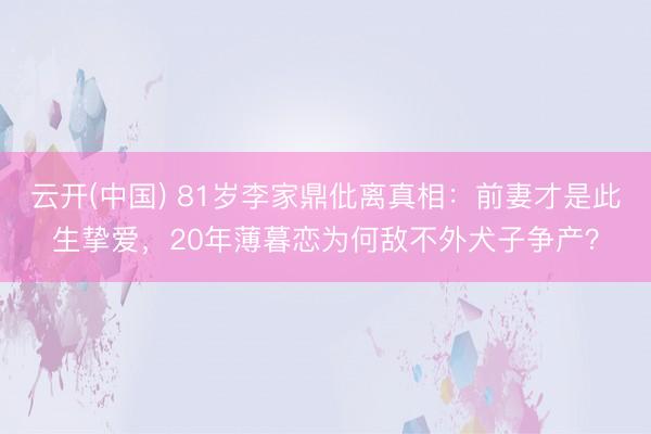 云开(中国) 81岁李家鼎仳离真相：前妻才是此生挚爱，20年薄暮恋为何敌不外犬子争产？